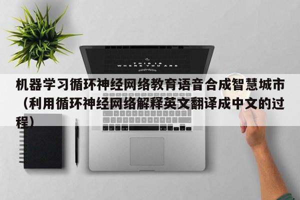 机器学习循环神经网络教育语音合成智慧城市（利用循环神经网络解释英文翻译成中文的过程）