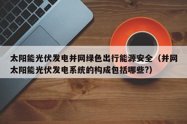 太阳能光伏发电并网绿色出行能源安全（并网太阳能光伏发电系统的构成包括哪些?）