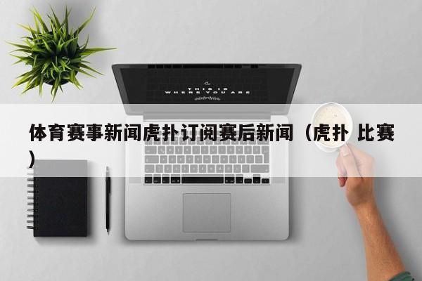 体育赛事新闻虎扑订阅赛后新闻（虎扑 比赛）
