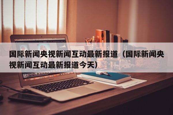 国际新闻央视新闻互动最新报道（国际新闻央视新闻互动最新报道今天）