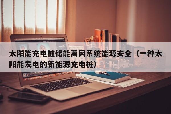太阳能充电桩储能离网系统能源安全（一种太阳能发电的新能源充电桩）