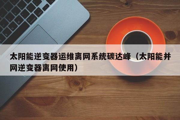 太阳能逆变器运维离网系统碳达峰（太阳能并网逆变器离网使用）