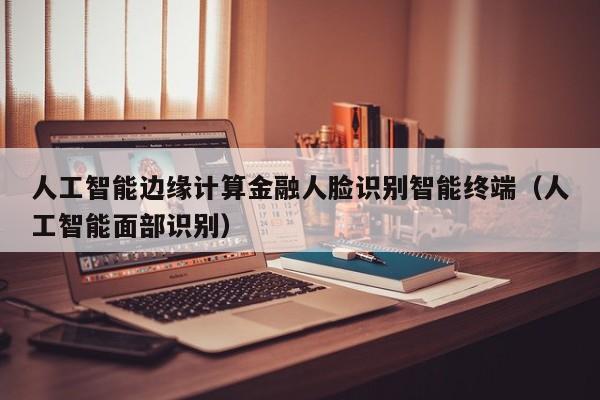 人工智能边缘计算金融人脸识别智能终端（人工智能面部识别）