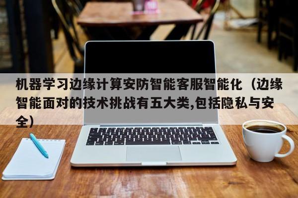 机器学习边缘计算安防智能客服智能化（边缘智能面对的技术挑战有五大类,包括隐私与安全）