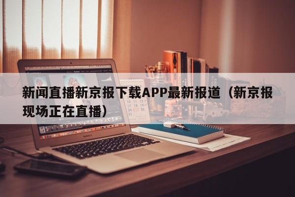 新闻直播新京报下载APP最新报道（新京报现场正在直播）