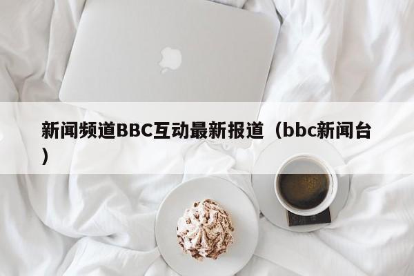 新闻频道BBC互动最新报道（bbc新闻台）