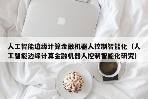 人工智能边缘计算金融机器人控制智能化（人工智能边缘计算金融机器人控制智能化研究）