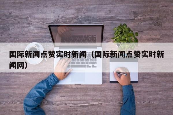 国际新闻点赞实时新闻（国际新闻点赞实时新闻网）