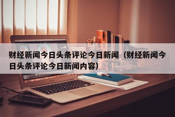 财经新闻今日头条评论今日新闻（财经新闻今日头条评论今日新闻内容）
