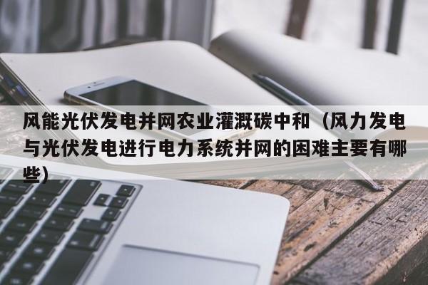 风能光伏发电并网农业灌溉碳中和（风力发电与光伏发电进行电力系统并网的困难主要有哪些）