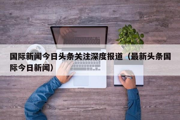 国际新闻今日头条关注深度报道（最新头条国际今日新闻）