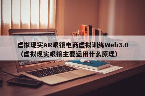 虚拟现实AR眼镜电商虚拟训练Web3.0（虚拟现实眼镜主要运用什么原理）