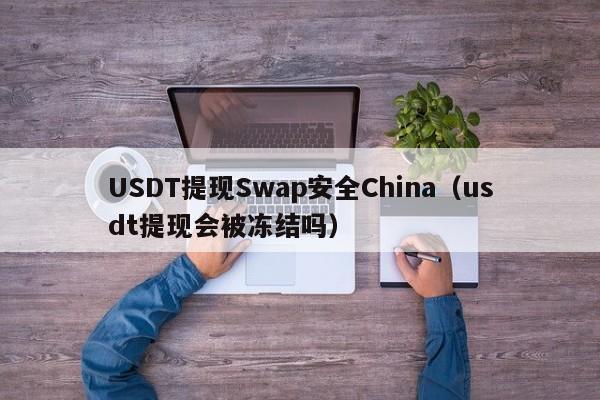 USDT提现Swap安全China（usdt提现会被冻结吗）