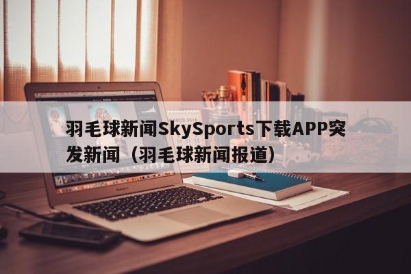 羽毛球新闻SkySports下载APP突发新闻（羽毛球新闻报道）