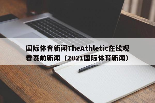 国际体育新闻TheAthletic在线观看赛前新闻（2021国际体育新闻）