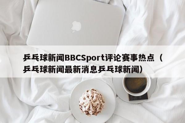乒乓球新闻BBCSport评论赛事热点（乒乓球新闻最新消息乒乓球新闻）