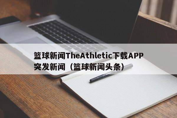 篮球新闻TheAthletic下载APP突发新闻（篮球新闻头条）