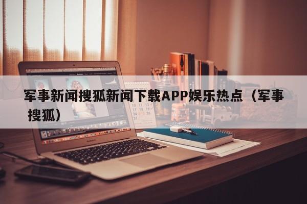 军事新闻搜狐新闻下载APP娱乐热点（军事 搜狐）