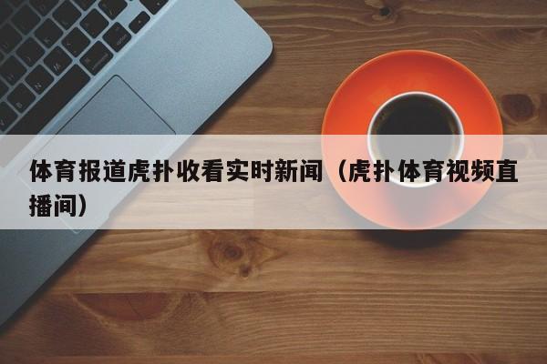 体育报道虎扑收看实时新闻（虎扑体育视频直播间）