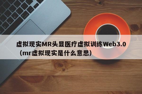 虚拟现实MR头显医疗虚拟训练Web3.0（mr虚拟现实是什么意思）