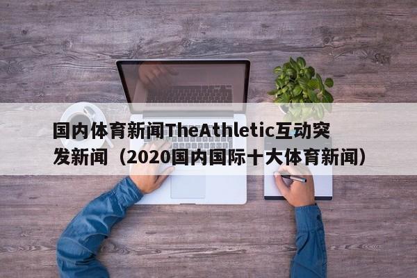 国内体育新闻TheAthletic互动突发新闻（2020国内国际十大体育新闻）