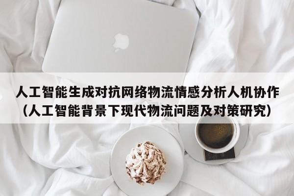 人工智能生成对抗网络物流情感分析人机协作（人工智能背景下现代物流问题及对策研究）