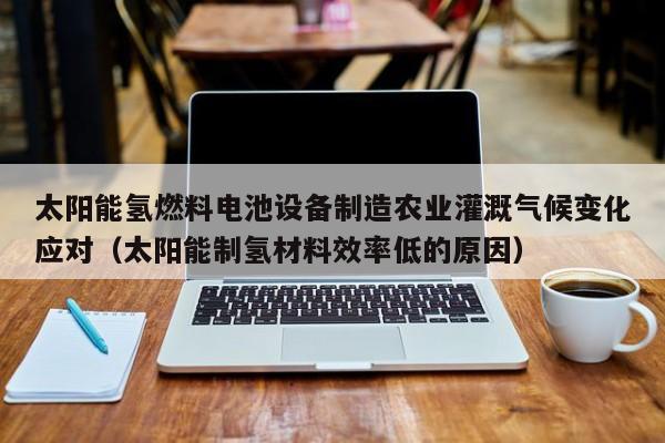 太阳能氢燃料电池设备制造农业灌溉气候变化应对（太阳能制氢材料效率低的原因）