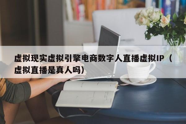 虚拟现实虚拟引擎电商数字人直播虚拟IP（虚拟直播是真人吗）