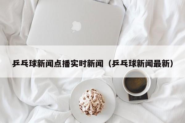 乒乓球新闻点播实时新闻（乒乓球新闻最新）