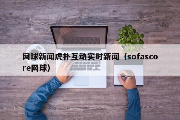网球新闻虎扑互动实时新闻（sofascore网球）