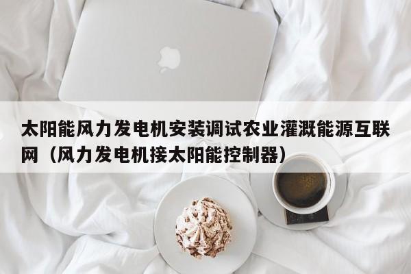 太阳能风力发电机安装调试农业灌溉能源互联网（风力发电机接太阳能控制器）