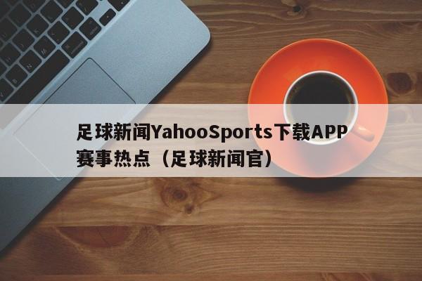 足球新闻YahooSports下载APP赛事热点（足球新闻官）