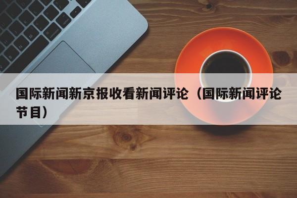 国际新闻新京报收看新闻评论（国际新闻评论节目）