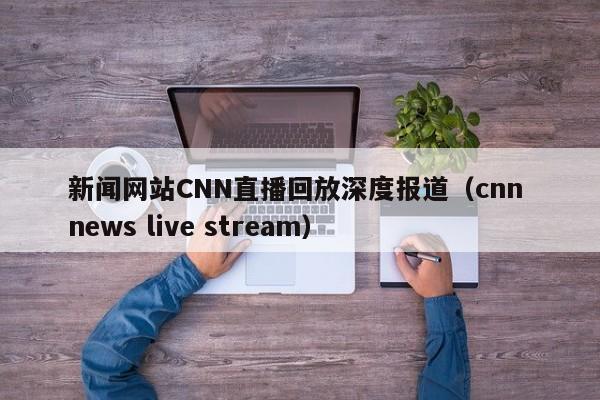 新闻网站CNN直播回放深度报道（cnn news live stream）