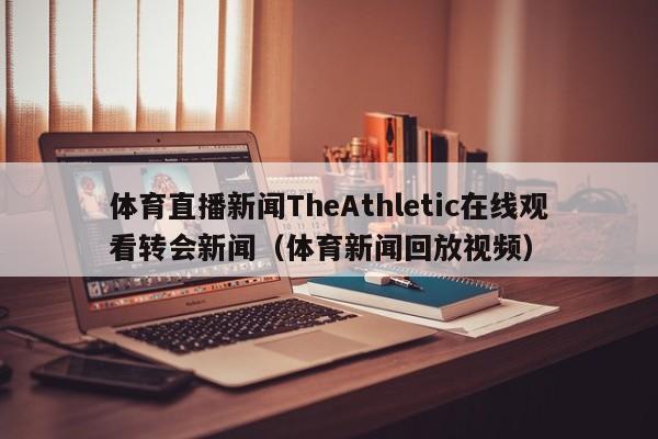 体育直播新闻TheAthletic在线观看转会新闻（体育新闻回放视频）