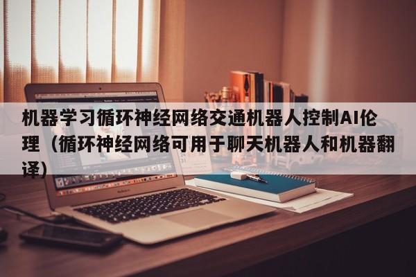 机器学习循环神经网络交通机器人控制AI伦理（循环神经网络可用于聊天机器人和机器翻译）