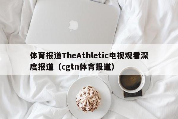 体育报道TheAthletic电视观看深度报道（cgtn体育报道）