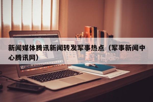 新闻媒体腾讯新闻转发军事热点（军事新闻中心腾讯网）