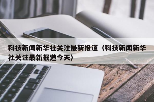 科技新闻新华社关注最新报道（科技新闻新华社关注最新报道今天）