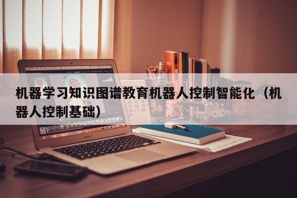 机器学习知识图谱教育机器人控制智能化（机器人控制基础）