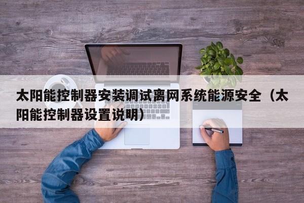 太阳能控制器安装调试离网系统能源安全（太阳能控制器设置说明）