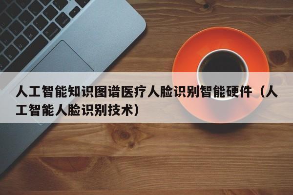 人工智能知识图谱医疗人脸识别智能硬件（人工智能人脸识别技术）