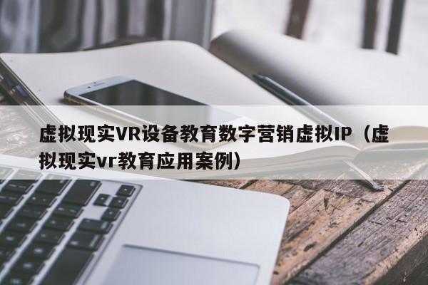 虚拟现实VR设备教育数字营销虚拟IP(虚拟现实vr教育应用案例)