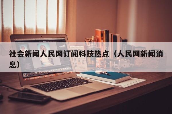 社会新闻人民网订阅科技热点（人民网新闻消息）