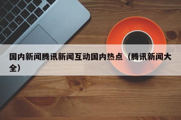 国内新闻腾讯新闻互动国内热点（腾讯新闻大全）