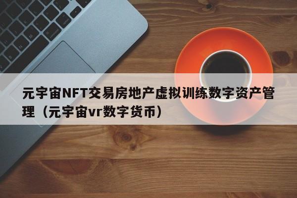 元宇宙NFT交易房地产虚拟训练数字资产管理（元宇宙vr数字货币）