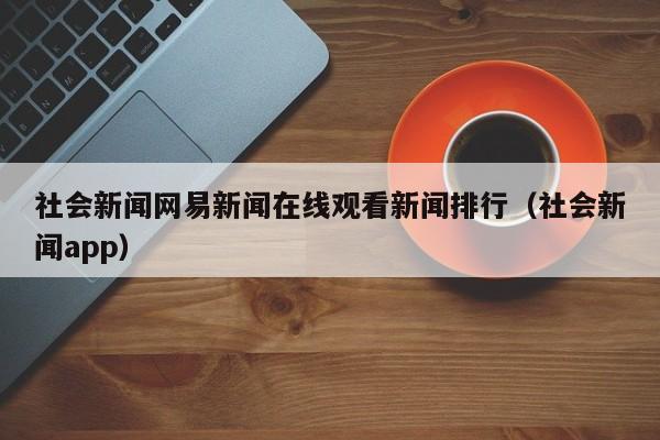 社会新闻网易新闻在线观看新闻排行（社会新闻app）