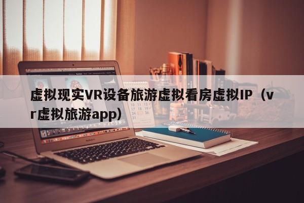 虚拟现实VR设备旅游虚拟看房虚拟IP（vr虚拟旅游app）