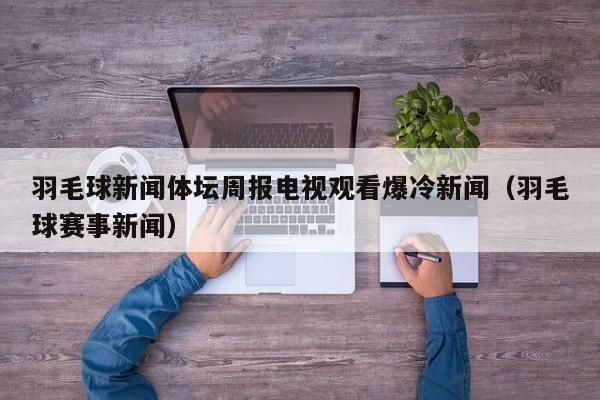 羽毛球新闻体坛周报电视观看爆冷新闻（羽毛球赛事新闻）