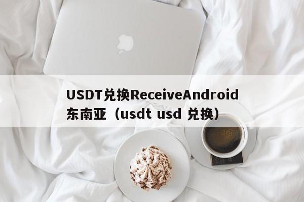USDT兑换ReceiveAndroid东南亚（usdt usd 兑换）